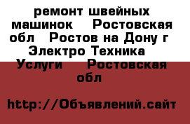 ремонт швейных машинок  - Ростовская обл., Ростов-на-Дону г. Электро-Техника » Услуги   . Ростовская обл.